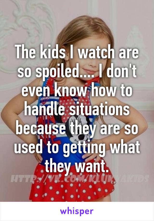 The kids I watch are so spoiled.... I don't even know how to handle situations because they are so used to getting what they want.