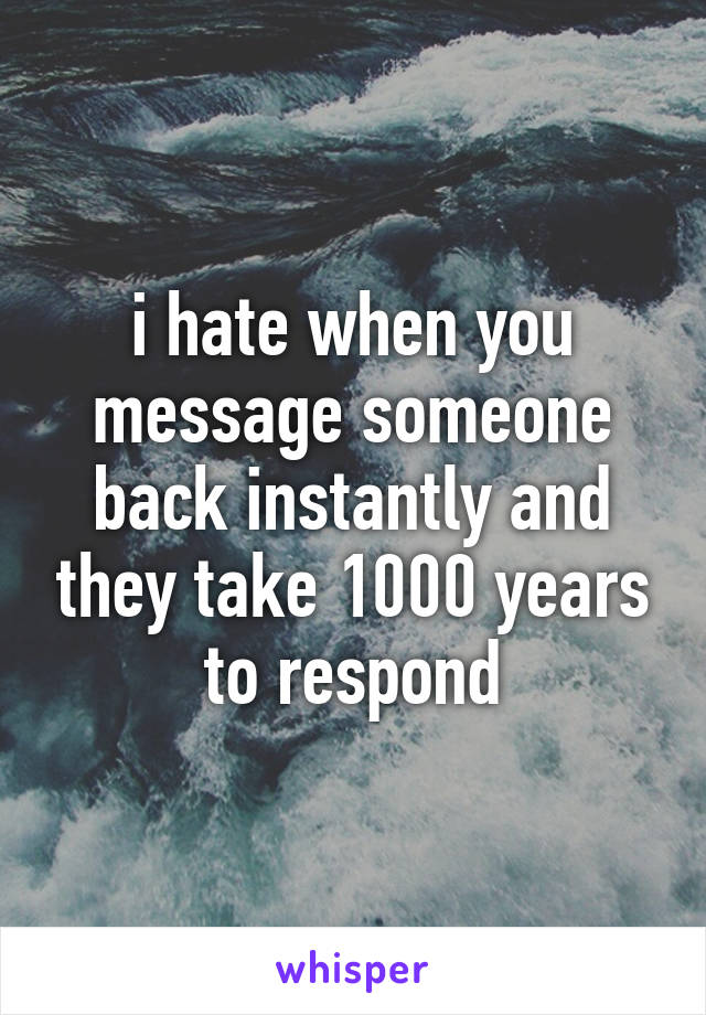 i hate when you message someone back instantly and they take 1000 years to respond
