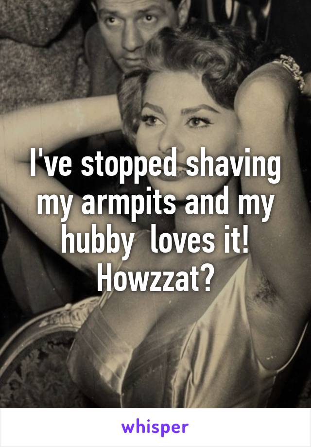 I've stopped shaving my armpits and my hubby  loves it!
Howzzat?