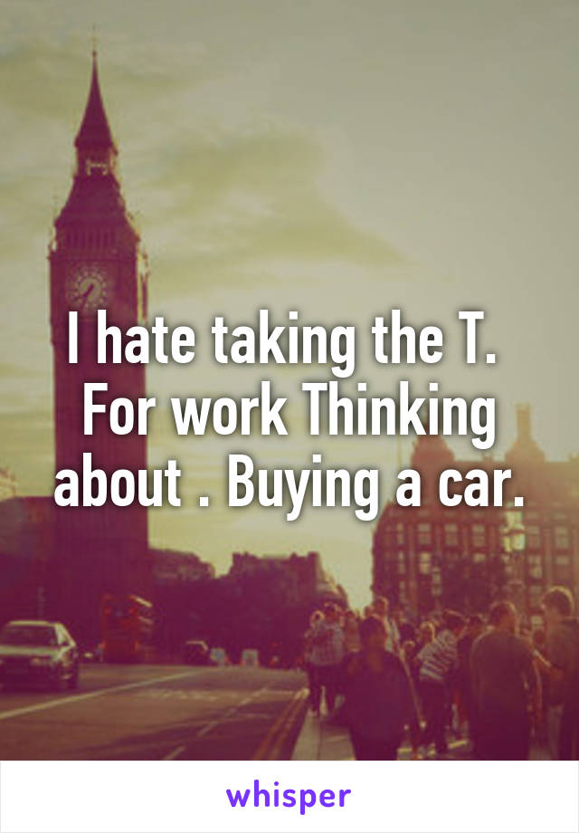 I hate taking the T.  For work Thinking about . Buying a car.