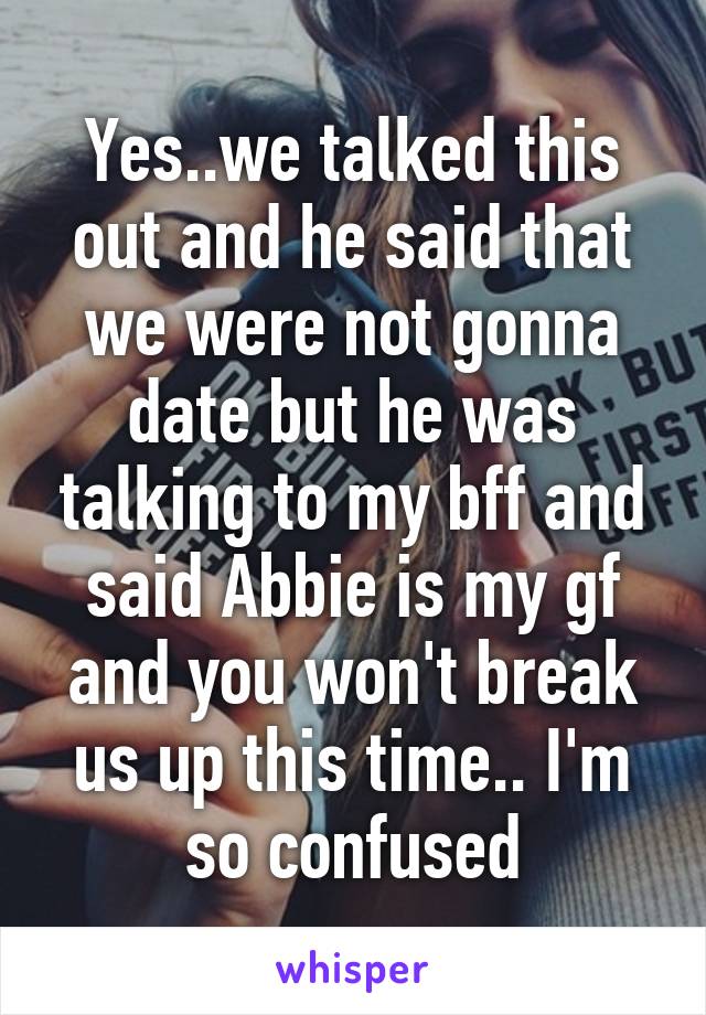 Yes..we talked this out and he said that we were not gonna date but he was talking to my bff and said Abbie is my gf and you won't break us up this time.. I'm so confused