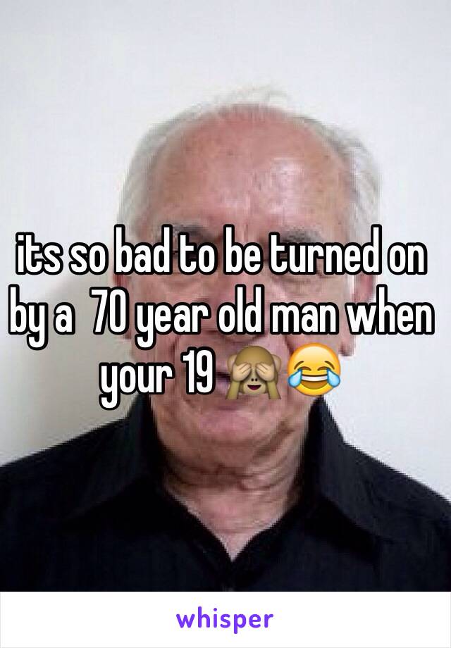 its so bad to be turned on by a  70 year old man when your 19 🙈😂