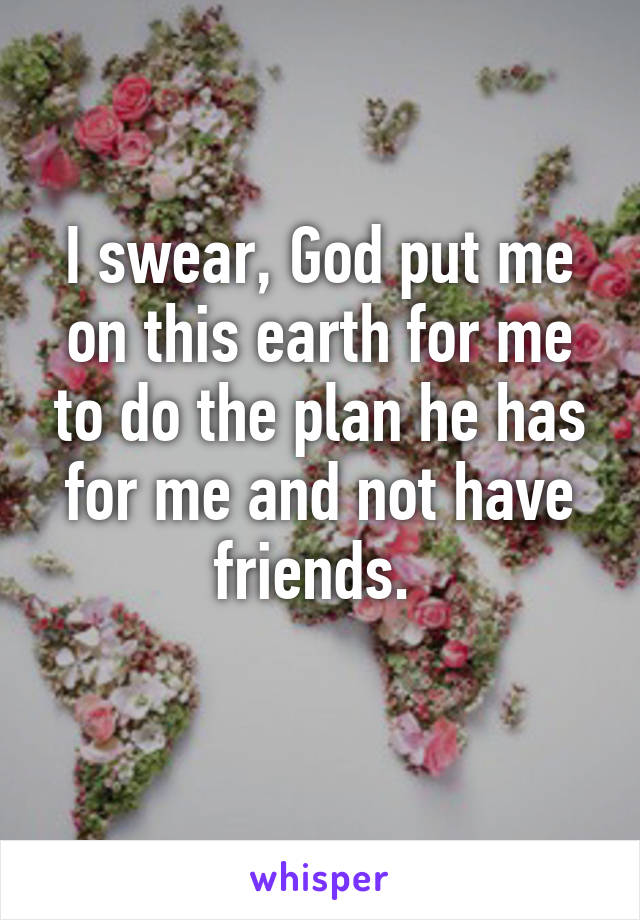 I swear, God put me on this earth for me to do the plan he has for me and not have friends. 
