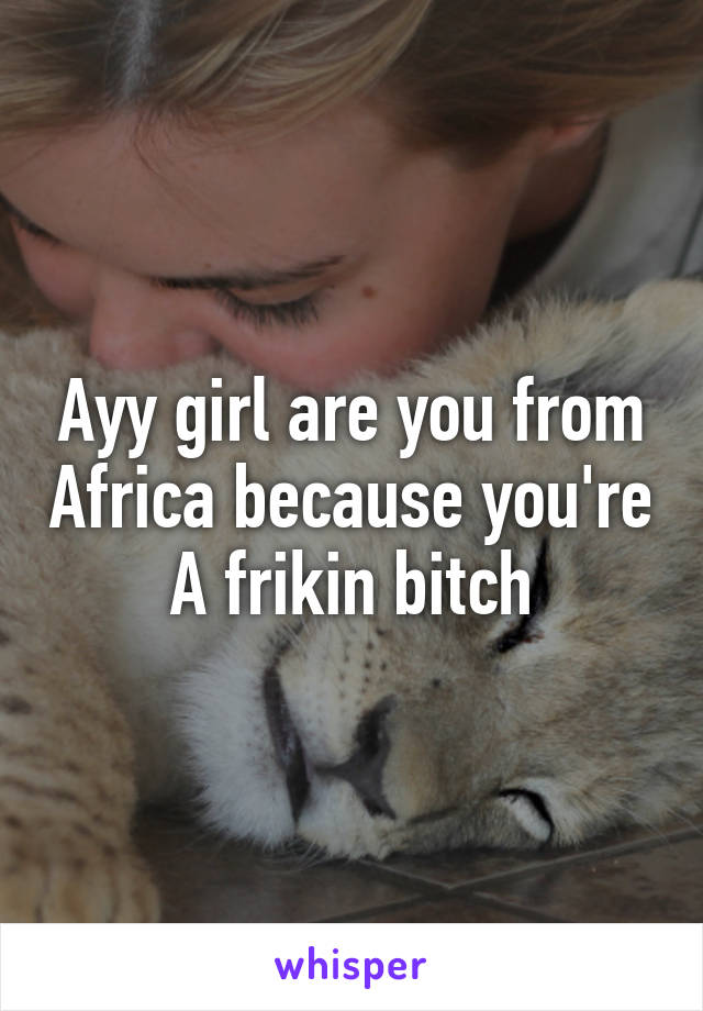 Ayy girl are you from Africa because you're A frikin bitch