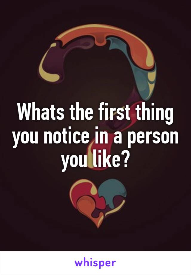 Whats the first thing you notice in a person you like?