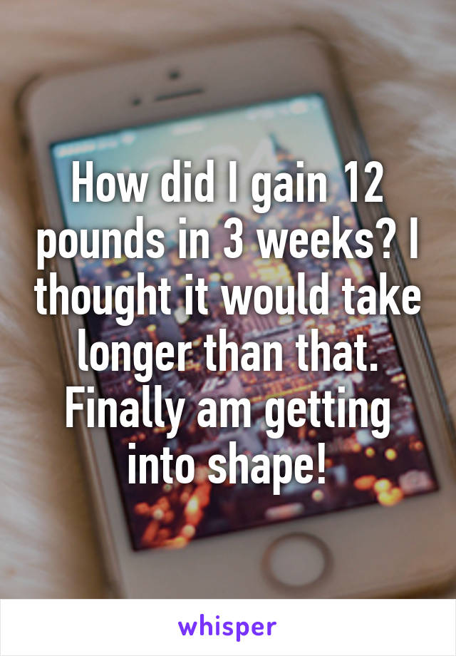 How did I gain 12 pounds in 3 weeks? I thought it would take longer than that. Finally am getting into shape!
