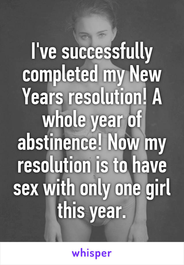 I've successfully completed my New Years resolution! A whole year of abstinence! Now my resolution is to have sex with only one girl this year.