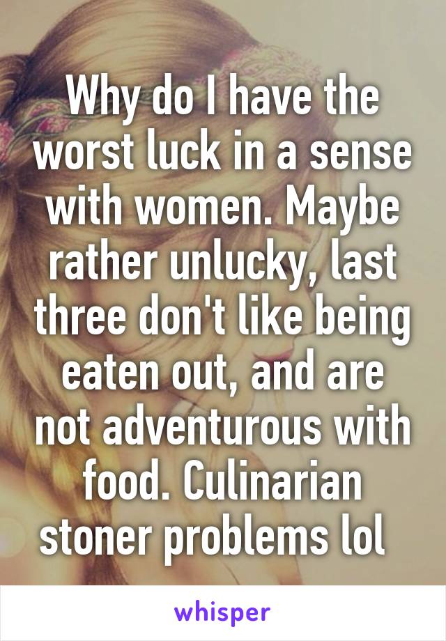 Why do I have the worst luck in a sense with women. Maybe rather unlucky, last three don't like being eaten out, and are not adventurous with food. Culinarian stoner problems lol  