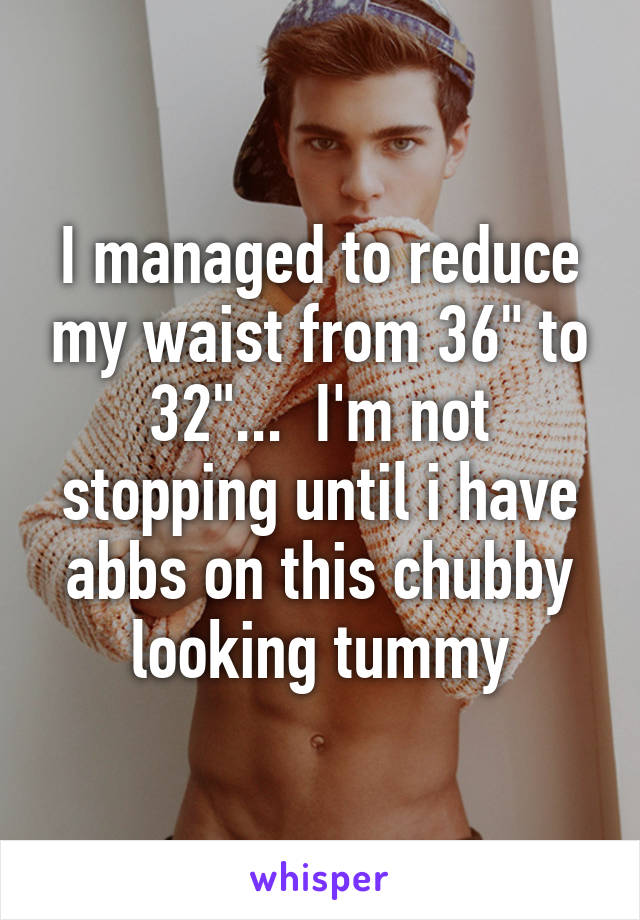 I managed to reduce my waist from 36" to 32"...  I'm not stopping until i have abbs on this chubby looking tummy