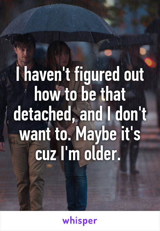 I haven't figured out how to be that detached, and I don't want to. Maybe it's cuz I'm older. 