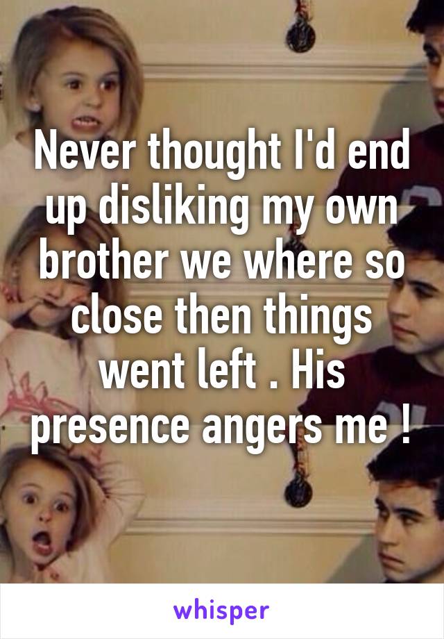 Never thought I'd end up disliking my own brother we where so close then things went left . His presence angers me ! 
