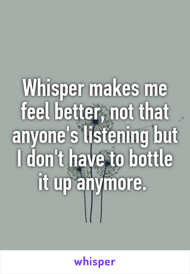 Whisper makes me feel better, not that anyone's listening but I don't have to bottle it up anymore. 