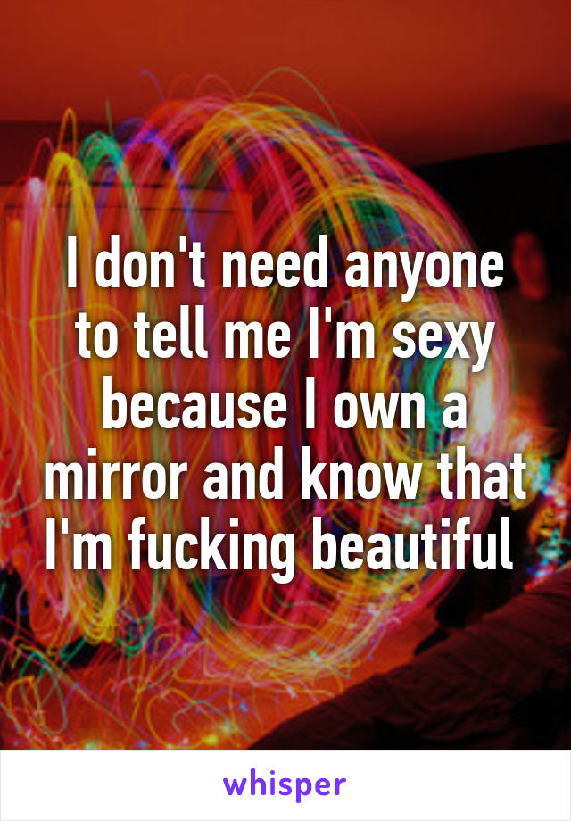 I don't need anyone to tell me I'm sexy because I own a mirror and know that I'm fucking beautiful 