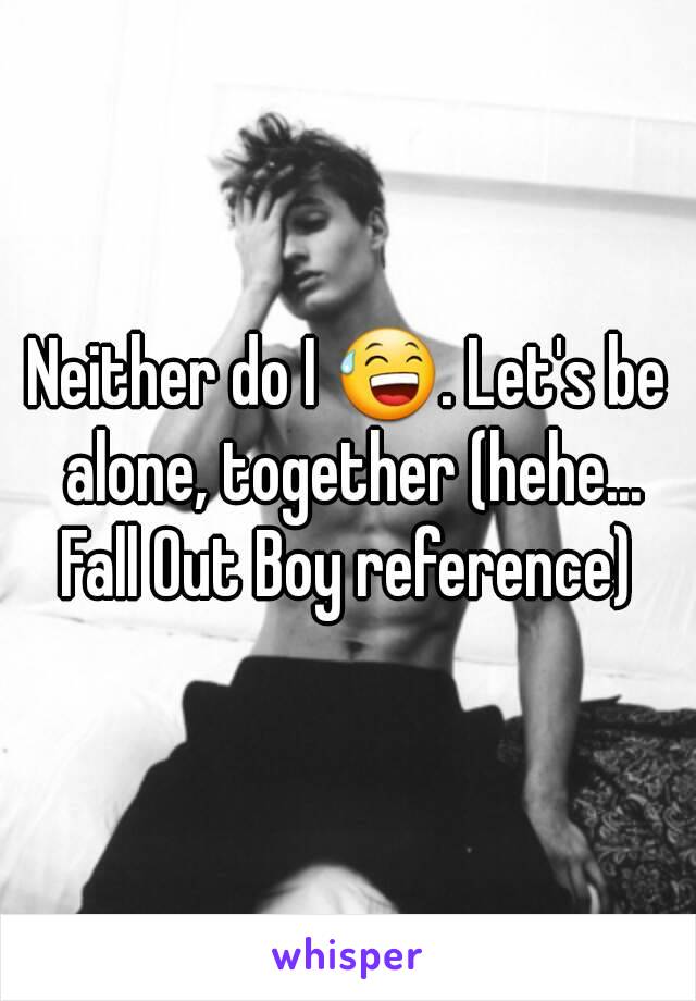 Neither do I 😅. Let's be alone, together (hehe... Fall Out Boy reference) 
