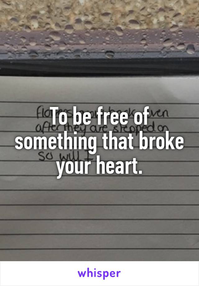 To be free of something that broke your heart.