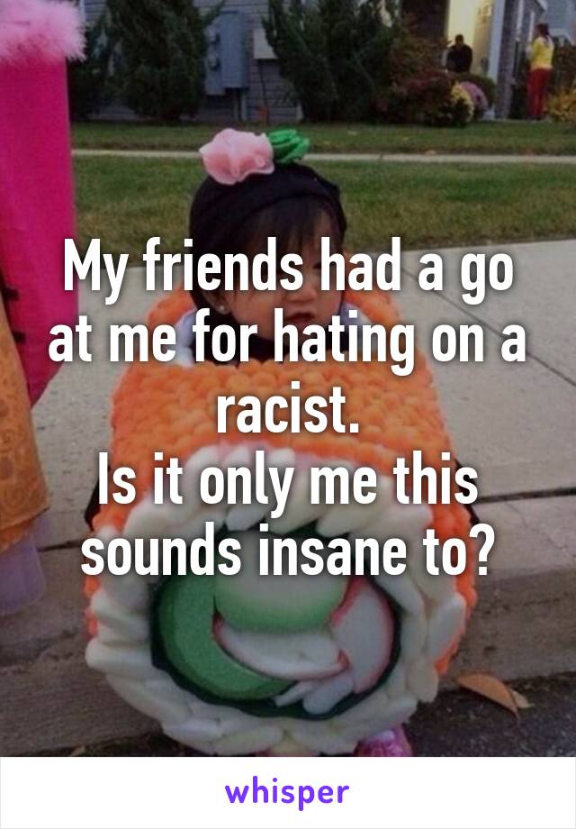My friends had a go at me for hating on a racist.
Is it only me this sounds insane to?