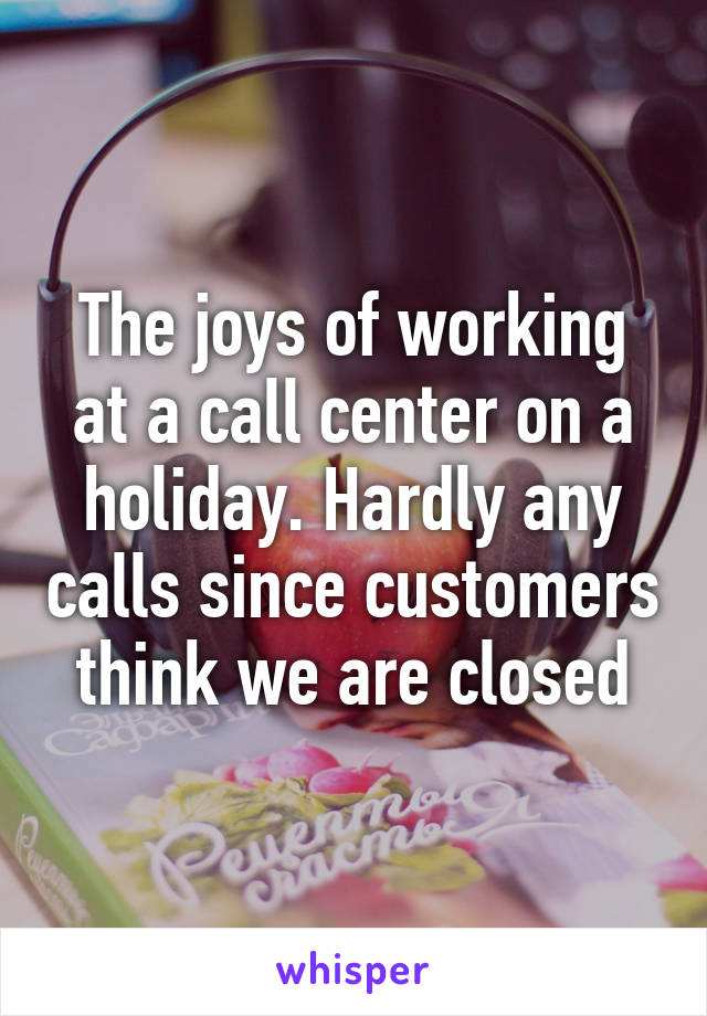 The joys of working at a call center on a holiday. Hardly any calls since customers think we are closed