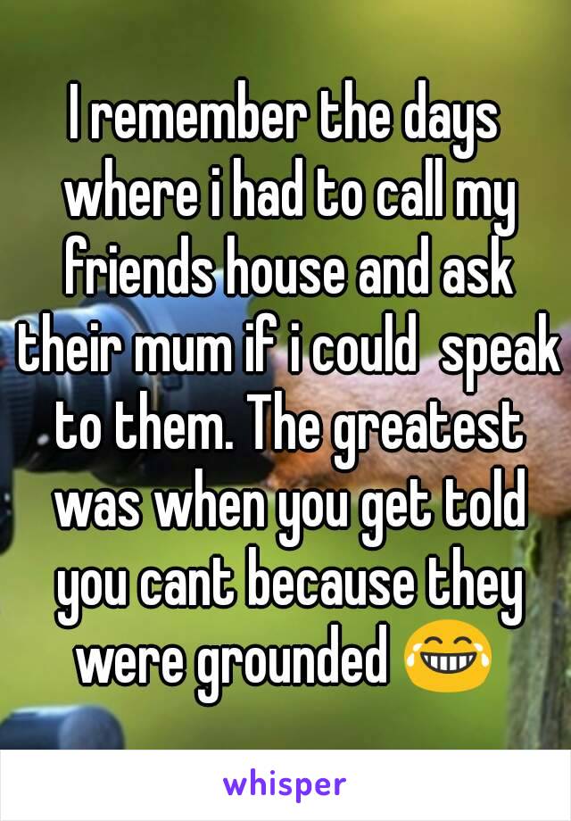 I remember the days where i had to call my friends house and ask their mum if i could  speak to them. The greatest was when you get told you cant because they were grounded 😂 
