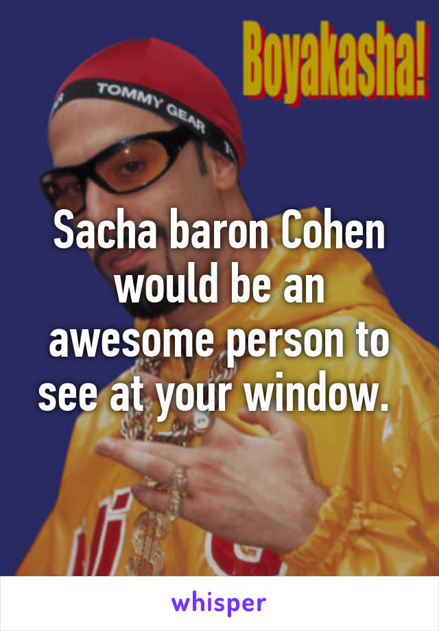 Sacha baron Cohen would be an awesome person to see at your window. 