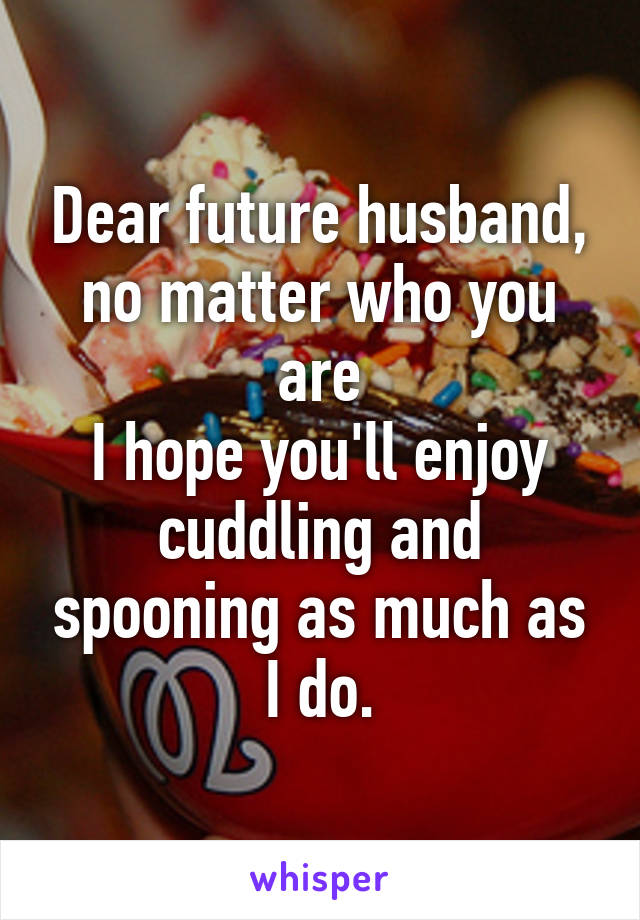 Dear future husband,
no matter who you are
I hope you'll enjoy cuddling and spooning as much as I do.