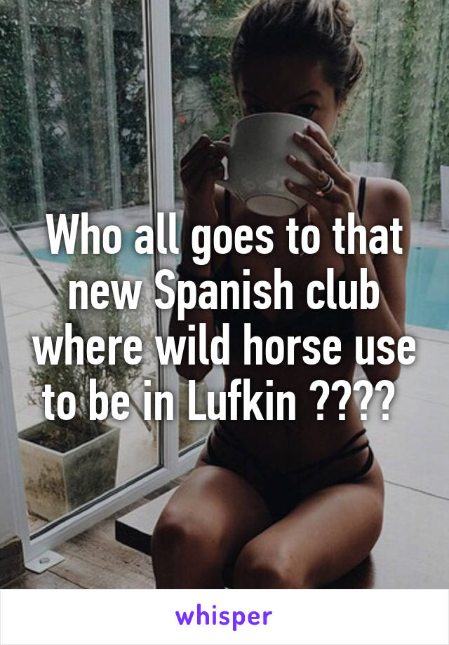 Who all goes to that new Spanish club where wild horse use to be in Lufkin ???? 