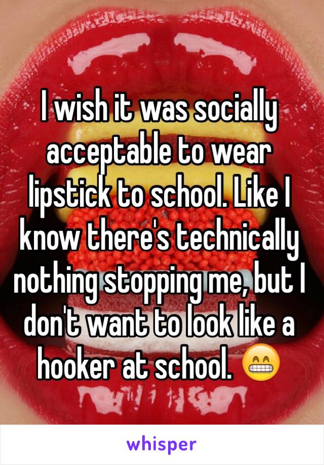 I wish it was socially acceptable to wear lipstick to school. Like I know there's technically nothing stopping me, but I don't want to look like a hooker at school. 😁