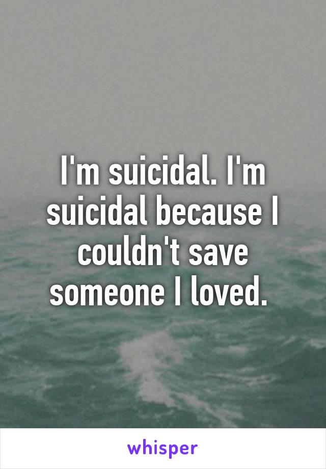 I'm suicidal. I'm suicidal because I couldn't save someone I loved. 