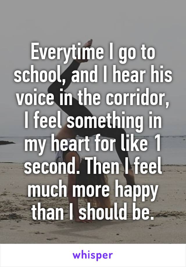 Everytime I go to school, and I hear his voice in the corridor, I feel something in my heart for like 1 second. Then I feel much more happy than I should be.