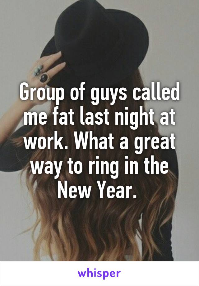 Group of guys called me fat last night at work. What a great way to ring in the New Year. 