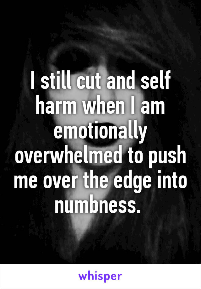 I still cut and self harm when I am emotionally overwhelmed to push me over the edge into numbness. 
