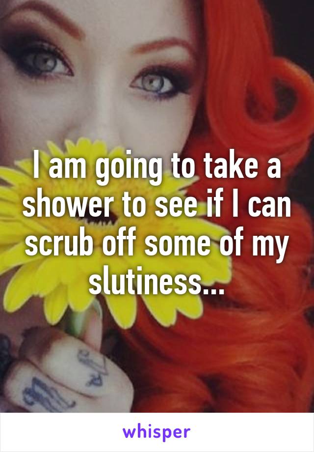 I am going to take a shower to see if I can scrub off some of my slutiness...