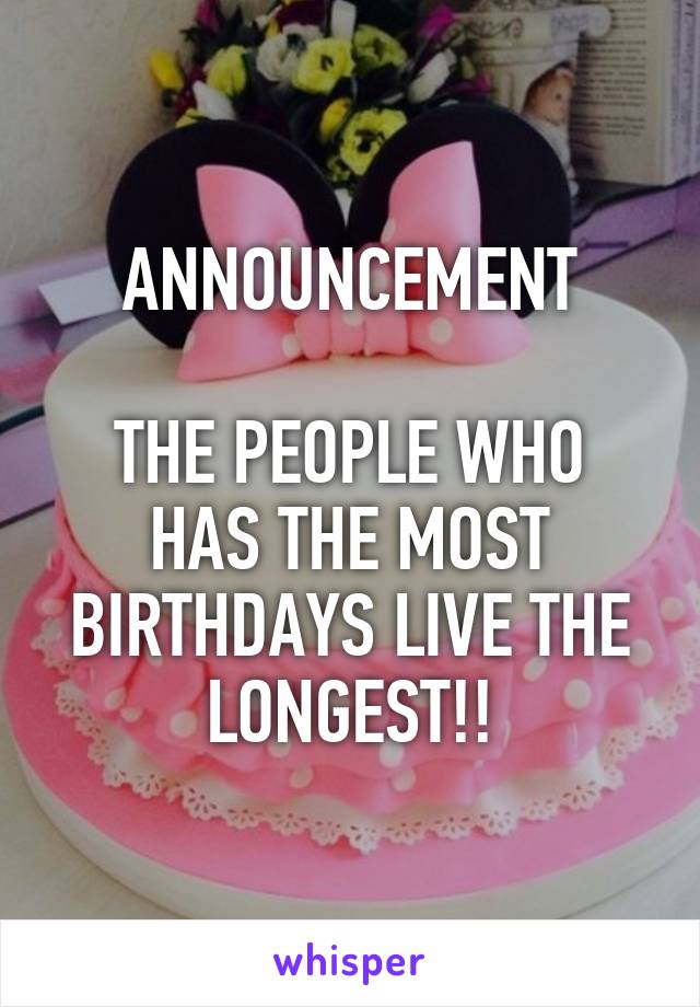 ANNOUNCEMENT

THE PEOPLE WHO HAS THE MOST BIRTHDAYS LIVE THE LONGEST!!