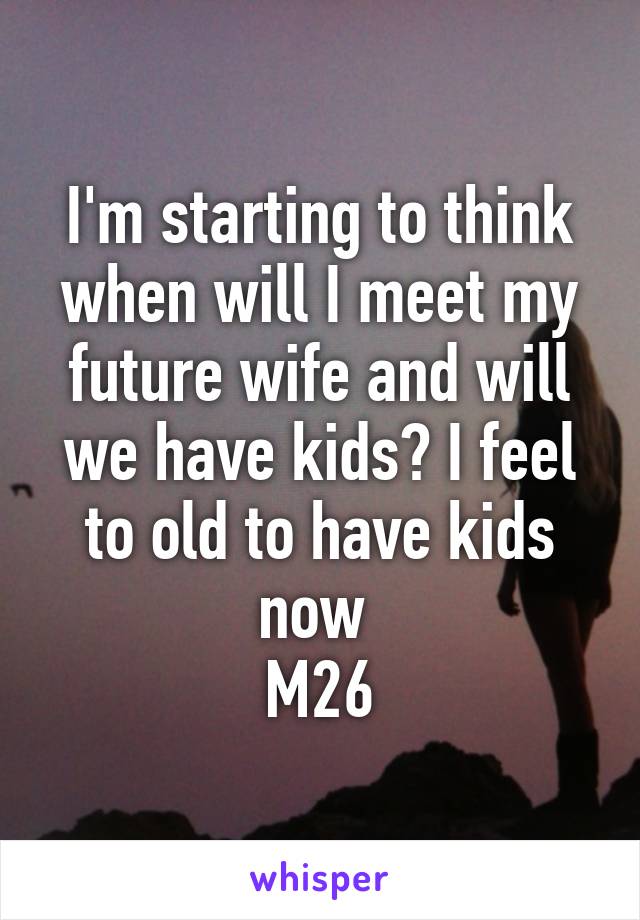 I'm starting to think when will I meet my future wife and will we have kids? I feel to old to have kids now 
M26