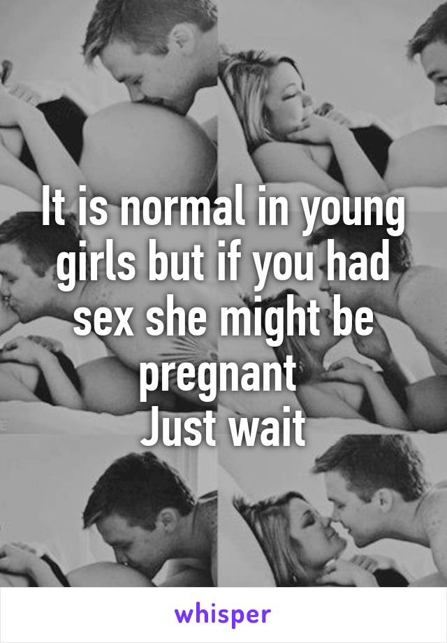 It is normal in young girls but if you had sex she might be pregnant 
Just wait