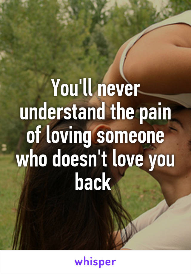 You'll never understand the pain of loving someone who doesn't love you back 