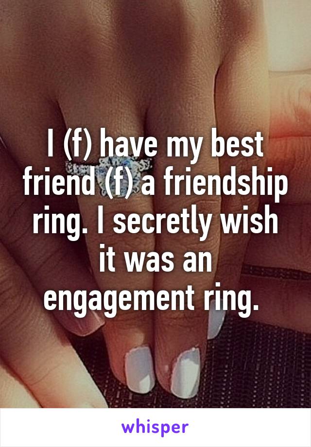 I (f) have my best friend (f) a friendship ring. I secretly wish it was an engagement ring. 