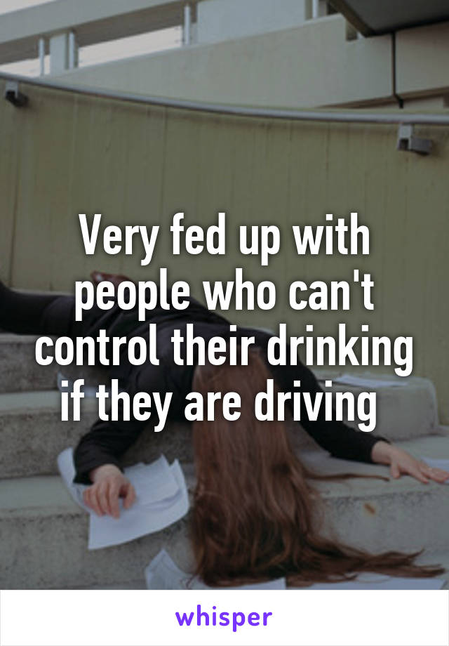 Very fed up with people who can't control their drinking if they are driving 