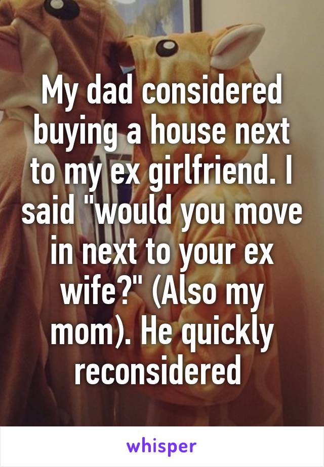 My dad considered buying a house next to my ex girlfriend. I said "would you move in next to your ex wife?" (Also my mom). He quickly reconsidered 