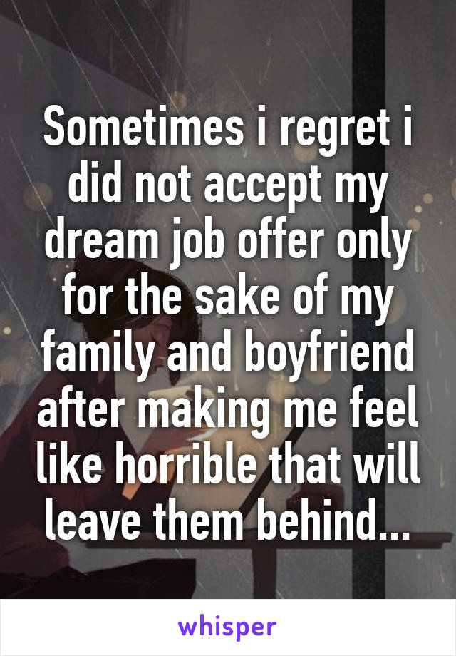Sometimes i regret i did not accept my dream job offer only for the sake of my family and boyfriend after making me feel like horrible that will leave them behind...
