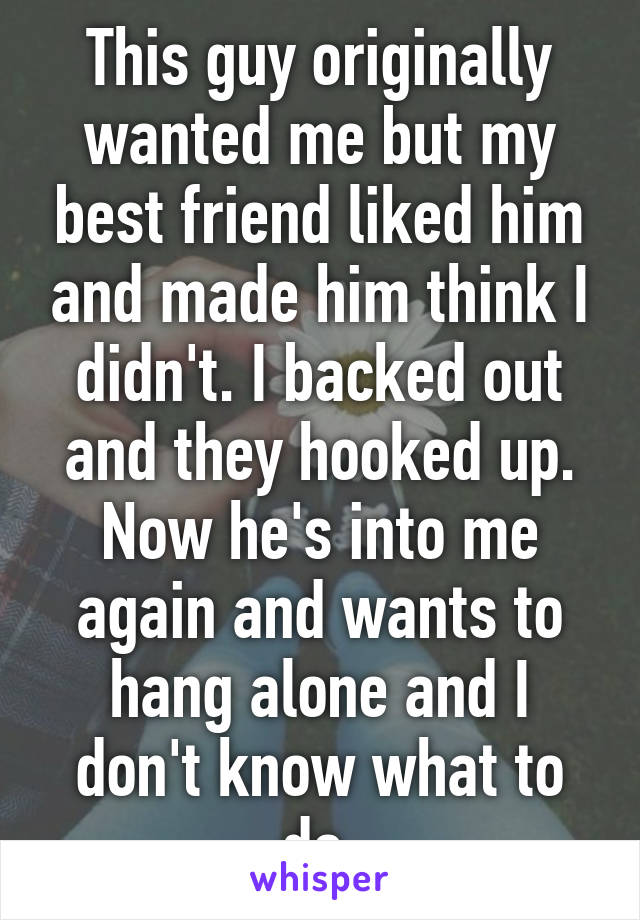This guy originally wanted me but my best friend liked him and made him think I didn't. I backed out and they hooked up. Now he's into me again and wants to hang alone and I don't know what to do 
