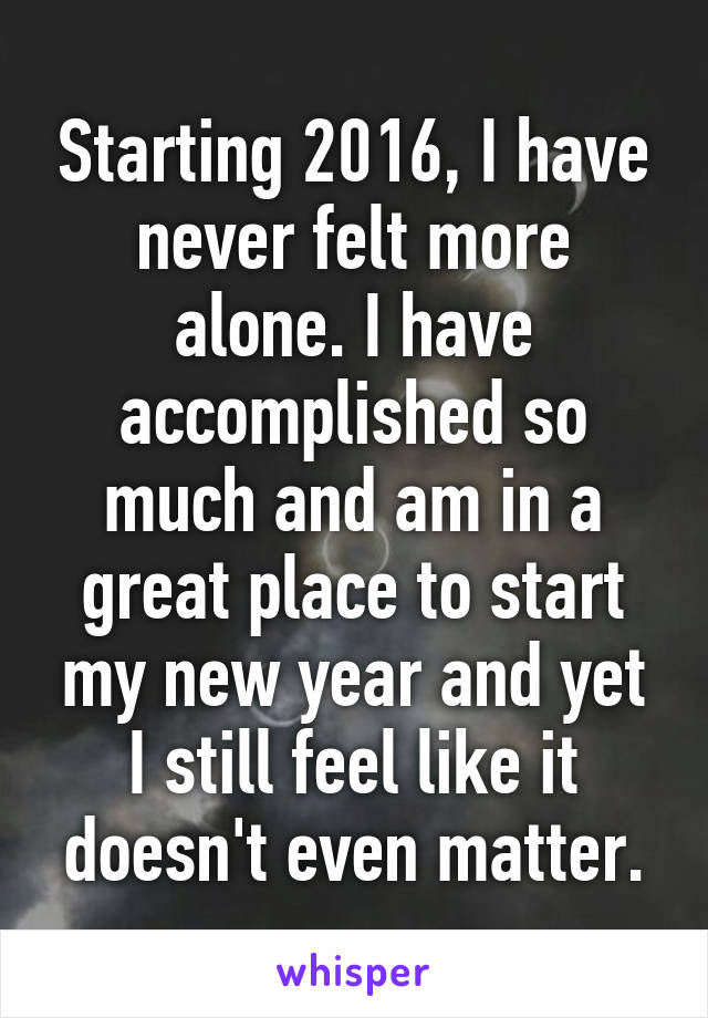Starting 2016, I have never felt more alone. I have accomplished so much and am in a great place to start my new year and yet I still feel like it doesn't even matter.