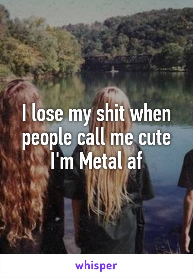 I lose my shit when people call me cute
I'm Metal af