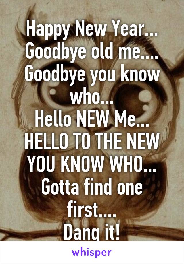 Happy New Year...
Goodbye old me....
Goodbye you know who...
Hello NEW Me...
HELLO TO THE NEW YOU KNOW WHO...
Gotta find one first....
Dang it!