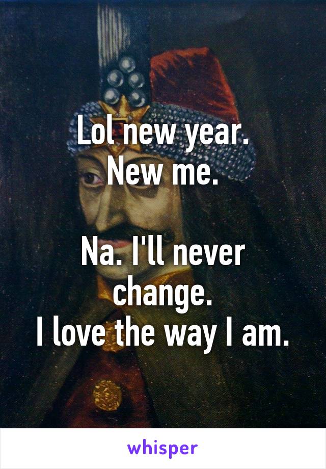 Lol new year.
New me.

Na. I'll never change.
I love the way I am.