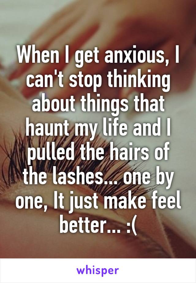When I get anxious, I can't stop thinking about things that haunt my life and I pulled the hairs of the lashes... one by one, It just make feel better... :(