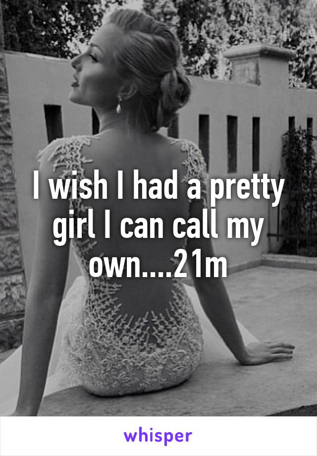 I wish I had a pretty girl I can call my own....21m