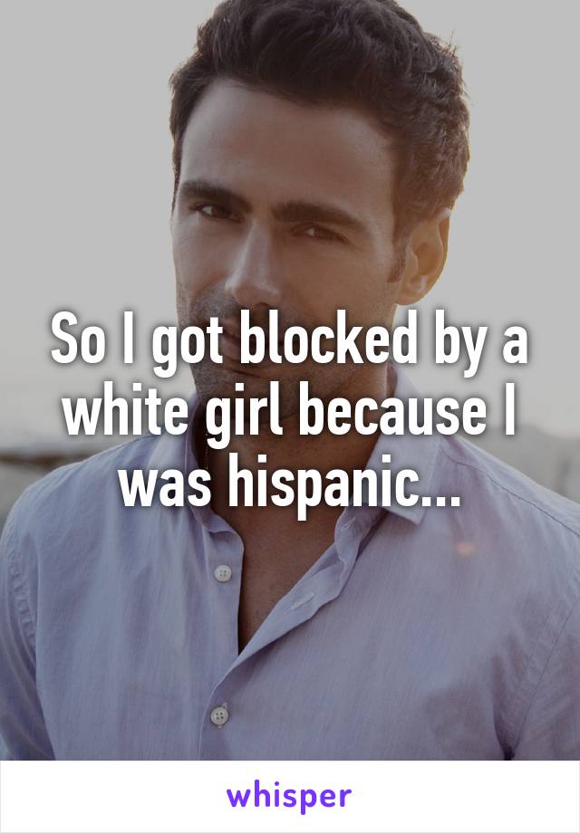 So I got blocked by a white girl because I was hispanic...