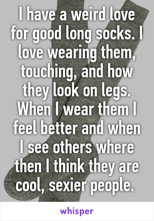 I have a weird love for good long socks. I love wearing them, touching, and how they look on legs. When I wear them I feel better and when I see others where then I think they are cool, sexier people. 
