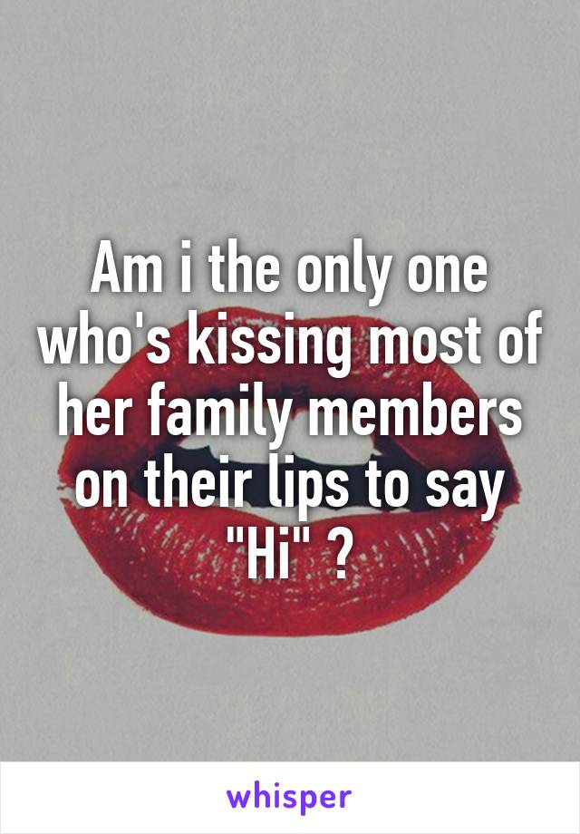Am i the only one who's kissing most of her family members on their lips to say "Hi" ?