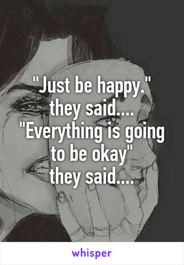 "Just be happy."
they said....
"Everything is going to be okay"
they said....